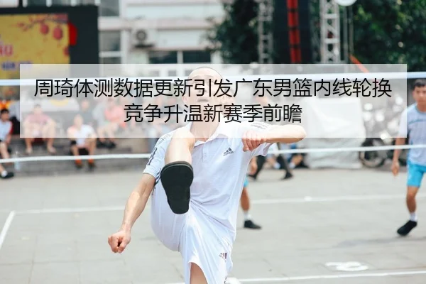 周琦体测数据更新引发广东男篮内线轮换竞争升温新赛季前瞻
