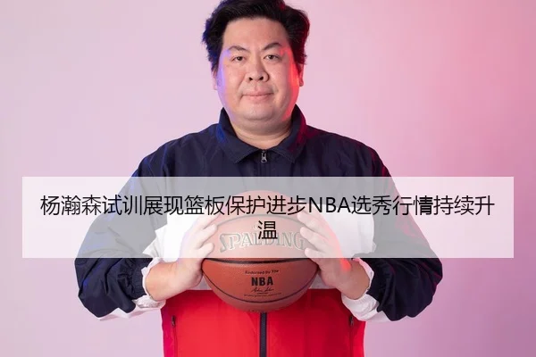 杨瀚森试训展现篮板保护进步NBA选秀行情持续升温