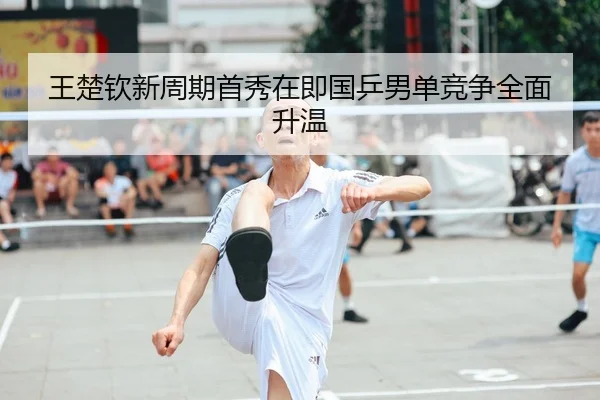 王楚钦新周期首秀在即国乒男单竞争全面升温